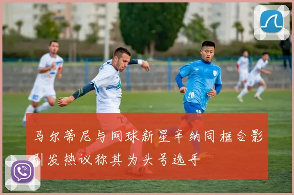 马尔蒂尼与网球新星辛纳同框合影引发热议称其为头号选手