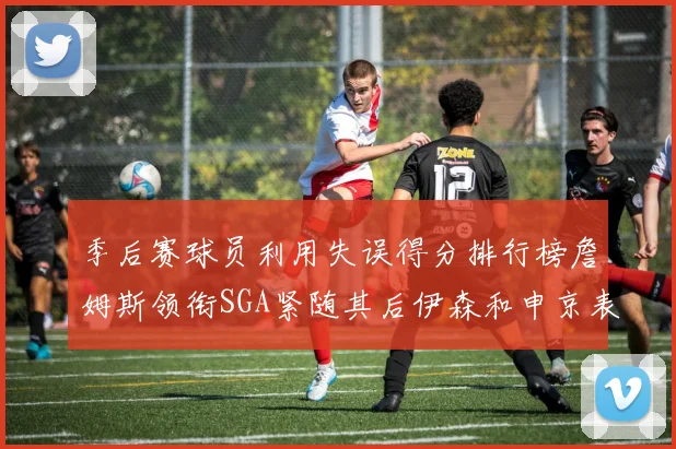 季后赛球员利用失误得分排行榜詹姆斯领衔SGA紧随其后伊森和申京表现不俗