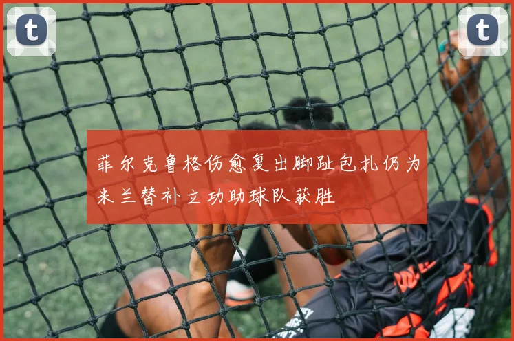 菲尔克鲁格伤愈复出脚趾包扎仍为米兰替补立功助球队获胜