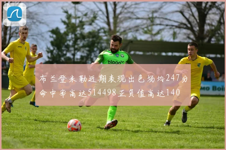 布兰登米勒近期表现出色场均247分命中率高达514498正负值高达140