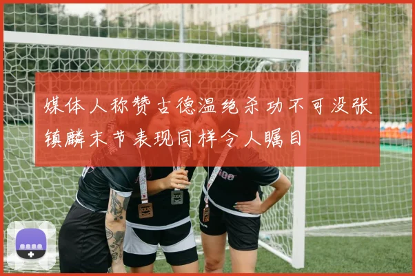 媒体人称赞古德温绝杀功不可没张镇麟末节表现同样令人瞩目