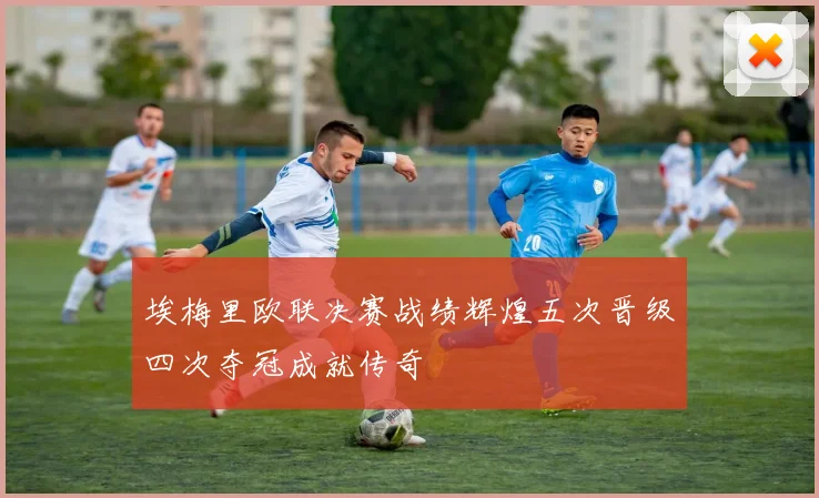 埃梅里欧联决赛战绩辉煌五次晋级四次夺冠成就传奇