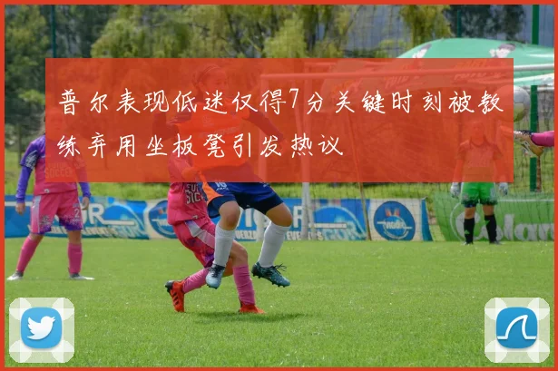 普尔表现低迷仅得7分关键时刻被教练弃用坐板凳引发热议