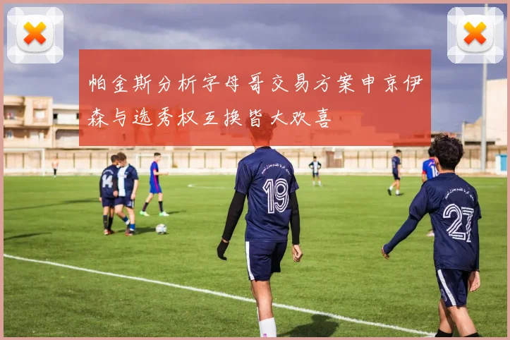 帕金斯分析字母哥交易方案申京伊森与选秀权互换皆大欢喜