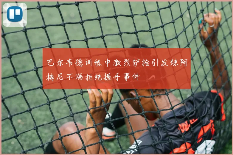 巴尔韦德训练中激烈铲抢引发琼阿梅尼不满拒绝握手事件