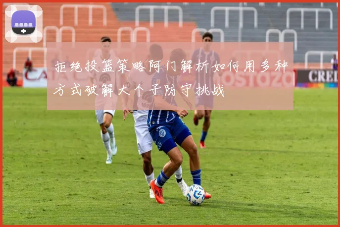 拒绝投篮策略阿门解析如何用多种方式破解大个子防守挑战