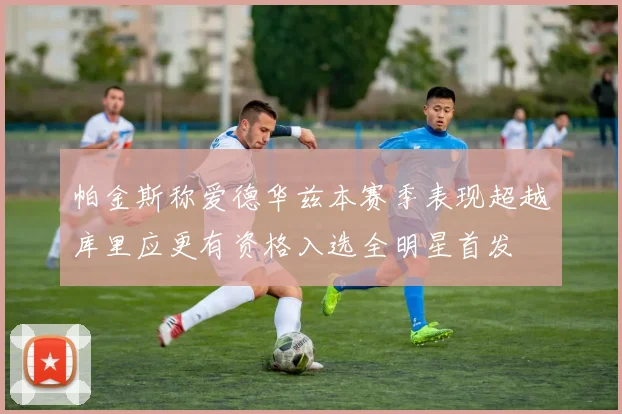 帕金斯称爱德华兹本赛季表现超越库里应更有资格入选全明星首发