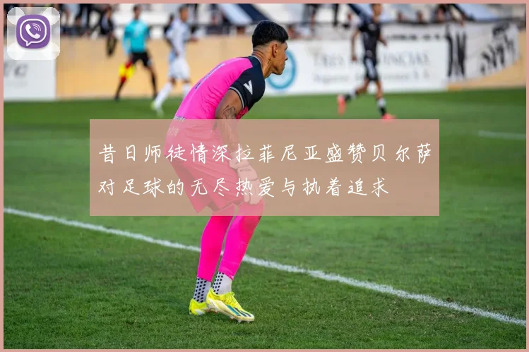 昔日师徒情深拉菲尼亚盛赞贝尔萨对足球的无尽热爱与执着追求