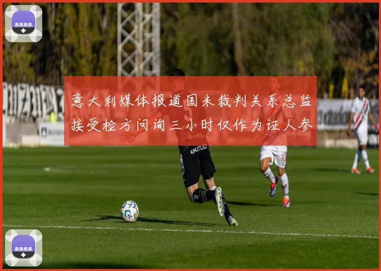 意大利媒体报道国米裁判关系总监接受检方问询三小时仅作为证人参与调查