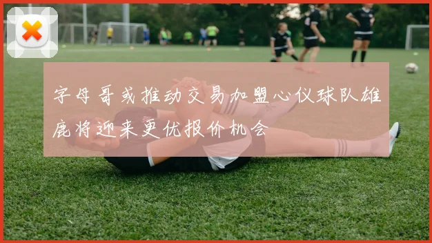 字母哥或推动交易加盟心仪球队雄鹿将迎来更优报价机会