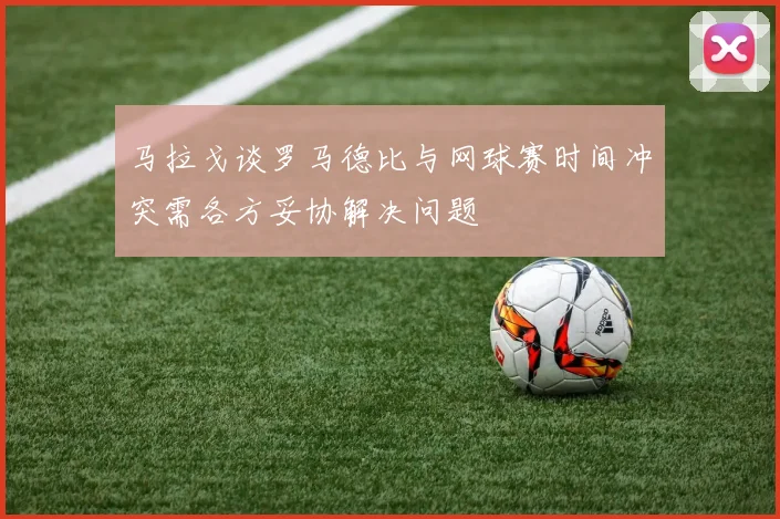 马拉戈谈罗马德比与网球赛时间冲突需各方妥协解决问题