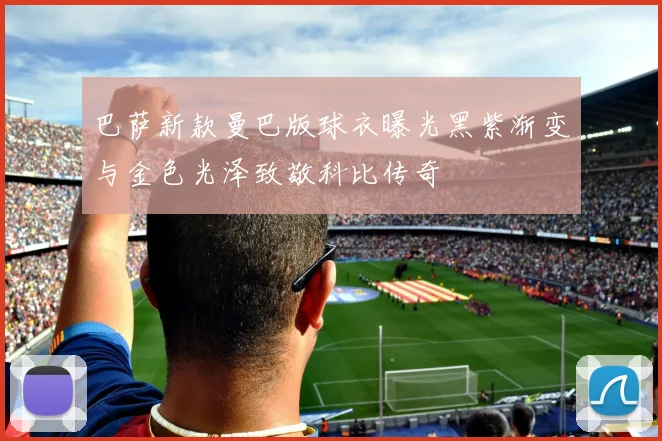 巴萨新款曼巴版球衣曝光黑紫渐变与金色光泽致敬科比传奇