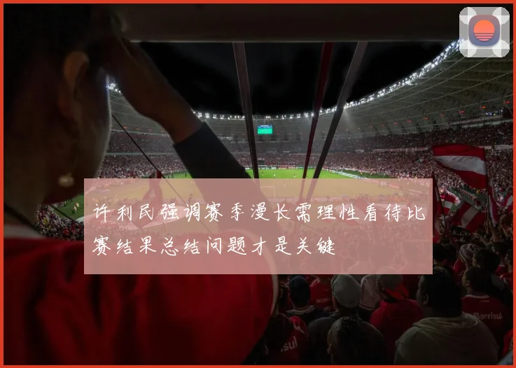 许利民强调赛季漫长需理性看待比赛结果总结问题才是关键