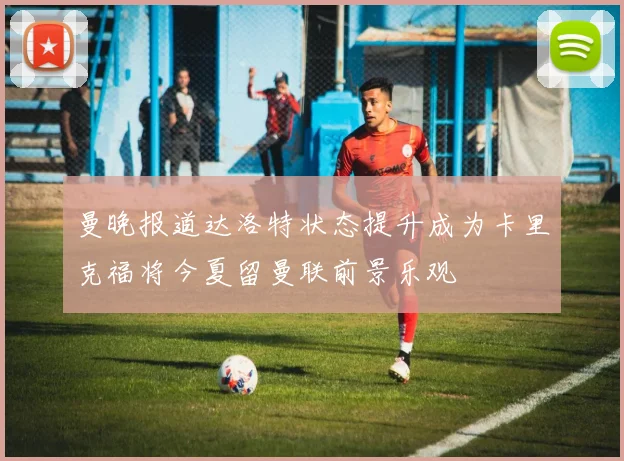 曼晚报道达洛特状态提升成为卡里克福将今夏留曼联前景乐观