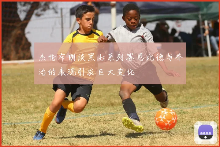 杰伦布朗谈黑七系列赛恩比德与乔治的表现引发巨大变化