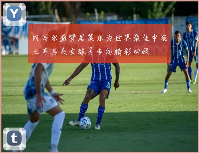 内马尔盛赞居莱尔为世界最佳中场土耳其美女球员专访精彩回顾