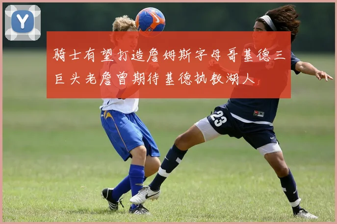 骑士有望打造詹姆斯字母哥基德三巨头老詹曾期待基德执教湖人